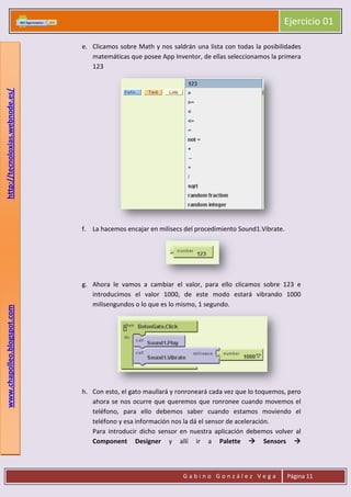 Ejercicio 01
G a b i n o G o n z á l e z V e g a Página 11
www.chapolleo.blogspot.comhttp://tecnoloxias.webnode.es/
e. Clicamos sobre Math y nos saldrán una lista con todas la posibilidades
matemáticas que posee App Inventor, de ellas seleccionamos la primera
123
f. La hacemos encajar en milisecs del procedimiento Sound1.Vibrate.
g. Ahora le vamos a cambiar el valor, para ello clicamos sobre 123 e
introducimos el valor 1000, de este modo estará vibrando 1000
milisengundos o lo que es lo mismo, 1 segundo.
h. Con esto, el gato maullará y ronroneará cada vez que lo toquemos, pero
ahora se nos ocurre que queremos que ronronee cuando movemos el
teléfono, para ello debemos saber cuando estamos moviendo el
teléfono y esa información nos la dá el sensor de aceleración.
Para introducir dicho sensor en nuestra aplicación debemos volver al
Component Designer y allí ir a Palette  Sensors 
 