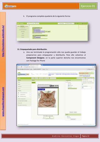 Ejercicio 01
G a b i n o G o n z á l e z V e g a Página 13
www.chapolleo.blogspot.comhttp://tecnoloxias.webnode.es/
k. El programa completa quedaría de la siguiente forma:
11. Empaquetado para distribución.
a. Una vez terminada la programación sólo nos queda guardar el trabajo
prepararnos para empaquetar y distribuirla. Para ello volvemos al
Component Designer, en la parte superior derecha nos encontramos
con Package for Phone
 