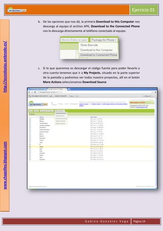 Ejercicio 01
G a b i n o G o n z á l e z V e g a Página 14
www.chapolleo.blogspot.comhttp://tecnoloxias.webnode.es/
b. De las opciones que nos dá, la primera Download to this Computer nos
descarga al equipo el archivo APK, Download to the Connected Phone
nos lo descarga directamente al teléfono conectado al equipo.
c. Si lo que queremos es descargar el código fuente para poder llevarlo a
otra cuenta tenemos que ir a My Projects, situado en la parte superior
de la pantalla y podremos ver todos nuestro proyectos, allí en el botón
More Actions seleccionamos Download Source
 