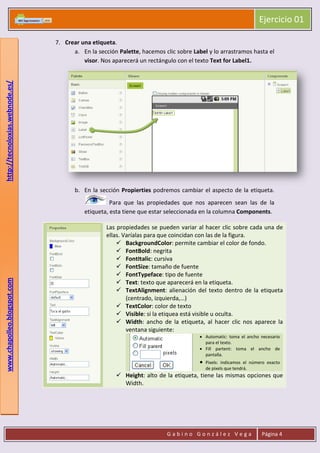 Ejercicio 01
G a b i n o G o n z á l e z V e g a Página 4
www.chapolleo.blogspot.comhttp://tecnoloxias.webnode.es/
7. Crear una etiqueta.
a. En la sección Palette, hacemos clic sobre Label y lo arrastramos hasta el
visor. Nos aparecerá un rectángulo con el texto Text for Label1.
b. En la sección Propierties podremos cambiar el aspecto de la etiqueta.
Para que las propiedades que nos aparecen sean las de la
etiqueta, esta tiene que estar seleccionada en la columna Components.
Las propiedades se pueden variar al hacer clic sobre cada una de
ellas. Varíalas para que coincidan con las de la figura.
 BackgroundColor: permite cambiar el color de fondo.
 FontBold: negrita
 FontItalic: cursiva
 FontSize: tamaño de fuente
 FontTypeface: tipo de fuente
 Text: texto que aparecerá en la etiqueta.
 TextAlignment: alienación del texto dentro de la etiqueta
(centrado, izquierda,…)
 TextColor: color de texto
 Visible: si la etiquea está visible u oculta.
 Width: ancho de la etiqueta, al hacer clic nos aparece la
ventana siguiente:
• Automatic: toma el ancho necesario
para el texto.
• Fill partent: toma el ancho de
pantalla.
• Pixels: indicamos el número exacto
de pixels que tendrá.
 Height: alto de la etiqueta, tiene las mismas opciones que
Width.
 
