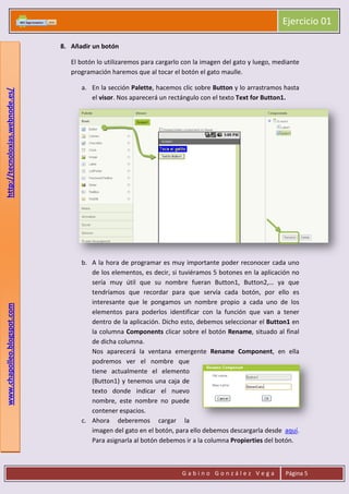 Ejercicio 01
G a b i n o G o n z á l e z V e g a Página 5
www.chapolleo.blogspot.comhttp://tecnoloxias.webnode.es/
8. Añadir un botón
El botón lo utilizaremos para cargarlo con la imagen del gato y luego, mediante
programación haremos que al tocar el botón el gato maulle.
a. En la sección Palette, hacemos clic sobre Button y lo arrastramos hasta
el visor. Nos aparecerá un rectángulo con el texto Text for Button1.
b. A la hora de programar es muy importante poder reconocer cada uno
de los elementos, es decir, si tuviéramos 5 botones en la aplicación no
sería muy útil que su nombre fueran Button1, Button2,… ya que
tendríamos que recordar para que servía cada botón, por ello es
interesante que le pongamos un nombre propio a cada uno de los
elementos para poderlos identificar con la función que van a tener
dentro de la aplicación. Dicho esto, debemos seleccionar el Button1 en
la columna Components clicar sobre el botón Rename, situado al final
de dicha columna.
Nos aparecerá la ventana emergente Rename Component, en ella
podremos ver el nombre que
tiene actualmente el elemento
(Button1) y tenemos una caja de
texto donde indicar el nuevo
nombre, este nombre no puede
contener espacios.
c. Ahora deberemos cargar la
imagen del gato en el botón, para ello debemos descargarla desde aquí.
Para asignarla al botón debemos ir a la columna Propierties del botón.
 