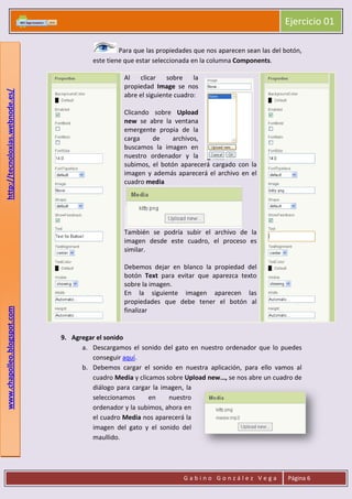Ejercicio 01
G a b i n o G o n z á l e z V e g a Página 6
www.chapolleo.blogspot.comhttp://tecnoloxias.webnode.es/
Para que las propiedades que nos aparecen sean las del botón,
este tiene que estar seleccionada en la columna Components.
Al clicar sobre la
propiedad Image se nos
abre el siguiente cuadro:
Clicando sobre Upload
new se abre la ventana
emergente propia de la
carga de archivos,
buscamos la imagen en
nuestro ordenador y la
subimos, el botón aparecerá cargado con la
imagen y además aparecerá el archivo en el
cuadro media
También se podría subir el archivo de la
imagen desde este cuadro, el proceso es
similar.
Debemos dejar en blanco la propiedad del
botón Text para evitar que aparezca texto
sobre la imagen.
En la siguiente imagen aparecen las
propiedades que debe tener el botón al
finalizar
9. Agregar el sonido
a. Descargamos el sonido del gato en nuestro ordenador que lo puedes
conseguir aquí.
b. Debemos cargar el sonido en nuestra aplicación, para ello vamos al
cuadro Media y clicamos sobre Upload new…, se nos abre un cuadro de
diálogo para cargar la imagen, la
seleccionamos en nuestro
ordenador y la subimos, ahora en
el cuadro Media nos aparecerá la
imagen del gato y el sonido del
maullido.
 