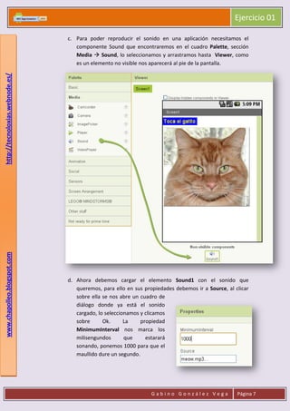 Ejercicio 01
G a b i n o G o n z á l e z V e g a Página 7
www.chapolleo.blogspot.comhttp://tecnoloxias.webnode.es/
c. Para poder reproducir el sonido en una aplicación necesitamos el
componente Sound que encontraremos en el cuadro Palette, sección
Media  Sound, lo seleccionamos y arrastramos hasta Viewer, como
es un elemento no visible nos aparecerá al pie de la pantalla.
d. Ahora debemos cargar el elemento Sound1 con el sonido que
queremos, para ello en sus propiedades debemos ir a Source, al clicar
sobre ella se nos abre un cuadro de
diálogo donde ya está el sonido
cargado, lo seleccionamos y clicamos
sobre Ok. La propiedad
MinimumInterval nos marca los
milisengundos que estarará
sonando, ponemos 1000 para que el
maullido dure un segundo.
 