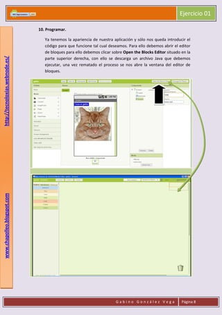 Ejercicio 01
G a b i n o G o n z á l e z V e g a Página 8
www.chapolleo.blogspot.comhttp://tecnoloxias.webnode.es/
10. Programar.
Ya tenemos la apariencia de nuestra aplicación y sólo nos queda introducir el
código para que funcione tal cual deseamos. Para ello debemos abrir el editor
de bloques para ello debemos clicar sobre Open the Blocks Editor situado en la
parte superior derecha, con ello se descarga un archivo Java que debemos
ejecutar, una vez rematado el proceso se nos abre la ventana del editor de
bloques.
 