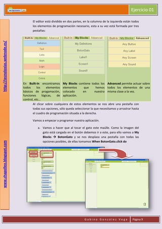 Ejercicio 01
G a b i n o G o n z á l e z V e g a Página 9
www.chapolleo.blogspot.comhttp://tecnoloxias.webnode.es/
El editor está dividido en dos partes, en la columna de la izquierda están todos
los elementos de programación necesario, esta a su vez está formada por tres
pestañas:
En Built-In encontramos
todos los elementos
básicos de progamación,
funciones lógicas, de
control, etc…
My Blocks contiene todos los
elementos que hemos
colocado en nuestra
aplicación.
Advanced permite actuar sobre
todos los elementos de una
misma clase a la vez.
Al clicar sobre cualquiera de estos elementos se nos abre una pestaña con
todas sus opciones, sólo queda seleccionar la que necesitamos y arrastrar hasta
el cuadro de programación situada a la derecha.
Vamos a empezar a programar nuestra aplicación.
a. Vamos a hacer que al tocar el gato este maúlle. Como la imagen del
gato está cargada en el botón debemos ir a este, para ello vamos a My
Blocks  BotonGato y se nos desplaza una pestaña con todas las
opciones posibles, de ellas tomamos When BotonGato.click do
 