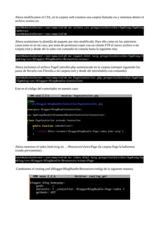 Ahora modificamos el CSS, en la carpeta web creamos una carpeta llamada css y metemos dentro el
archivo screen.css:
Ahora sustituimos la plantilla de paquete por otra modificada. Para ello como en los anteriores
casos (esto es en mi caso, por tema de permisos) copio con un cliente FTP el nuevo archivo a mi
carpeta root y desde ahi lo subo con comando en consola hasta la siguiente ruta:
Ahora incluimos el archivo PageController.php suministrado en la carpeta (siempre siguiendo los
pasos de llevarlo con Filezilla a mi carpeta root y desde ahí moviéndolo con comando):
Este es el código del controlador en nuestro caso:
Ahora metemos el index.html.twig en …/Resources/views/Page (la carpeta Page la habremos
creado previamente).
Cambiamos el routing.yml (Blogger/BlogBundle/Resources/config) de la siguiente manera:
 