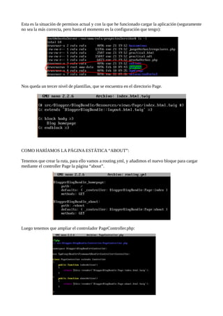 Esta es la situación de permisos actual y con la que he funcionado cargar la aplicación (seguramente
no sea la más correcta, pero hasta el momento es la configuración que tengo):
Nos queda un tercer nivel de plantillas, que se encuentra en el directorio Page.
COMO HARÍAMOS LA PÁGINA ESTÁTICA “ABOUT”:
Tenemos que crear la ruta, para ello vamos a routing.yml, y añadimos el nuevo bloque para cargar
mediante el controller Page la página “about”.
Luego tenemos que ampliar el controlador PageController.php:
 