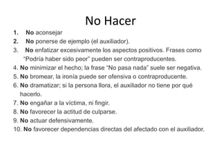 No Hacer
1. No aconsejar
2. No ponerse de ejemplo (el auxiliador).
3. No enfatizar excesivamente los aspectos positivos. Frases como
“Podría haber sido peor” pueden ser contraproducentes.
4. No minimizar el hecho; la frase “No pasa nada” suele ser negativa.
5. No bromear, la ironía puede ser ofensiva o contraproducente.
6. No dramatizar; si la persona llora, el auxiliador no tiene por qué
hacerlo.
7. No engañar a la víctima, ni fingir.
8. No favorecer la actitud de culparse.
9. No actuar defensivamente.
10. No favorecer dependencias directas del afectado con el auxiliador.
 