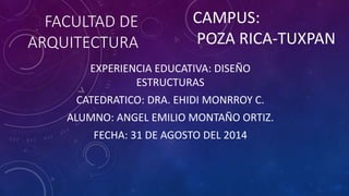 FACULTAD DE 
ARQUITECTURA 
CAMPUS: 
POZA RICA-TUXPAN 
EXPERIENCIA EDUCATIVA: DISEÑO 
ESTRUCTURAS 
CATEDRATICO: DRA. EHIDI MONRROY C. 
ALUMNO: ANGEL EMILIO MONTAÑO ORTIZ. 
FECHA: 31 DE AGOSTO DEL 2014 
 