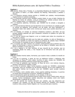 Biblia Kadosh primera carta del Apóstol Pablo a Tesalónica

1

Capitulo 1
1Th 1:1 De: Shaúl, Sila y Timoteo. A: La Asamblea Mesiánica de Tesalónica, [1] unidos
con Elohim el Padre y el Adón Yahshúa Ha Mashíaj: Misericordia a ustedes y
Shalom.
1Th 1:2 Nosotros siempre damos gracias a YAHWEH por ustedes, mencionándolos
regularmente en nuestras oraciones,
1Th 1:3 haciendo memoria ante YAHWEH nuestro Padre, lo que el Adón Yahshúa Ha
Mashíaj ha hecho de ustedes; como la confianza de ustedes produce obras de
amor, trabajo arduo; y su esperanza,[2] perseverancia.
1Th 1:4 Nosotros sabemos, hermanos, que YAHWEH los ha amado y escogido a
ustedes;
1Th 1:5 que las Buenas Noticias que les llevamos no se convirtieron en ustedes en sólo
un asunto de palabras, sino también uno de poder, del Ruaj HaKodesh[3] y
convicción total; bien saben como vivimos por causa suya cuando estuvimos con
ustedes.
1Th 1:6 Ustedes, en verdad, se volvieron imitadores nuestros y del Adón; así que
aunque estaban pasando por gran tribulación recibieron la palabra con gozo del
Ruaj HaKodesh.
1Th 1:7 De tal manera que llegaron a ser un modelo para todos los creyentes en
Macedonia y Acaya,
1Th 1:8 por el mensaje del Adón que fue dado por ustedes, no sólo en Macedonia y
Acaya, sino también en todos los lugares la confianza de ustedes hacia YAHWEH
fue conocida. El resultado es que no necesitamos decir nada,
1Th 1:9 puesto que ellos mismos nos cuentan continuamente de la manera que nos
dieron la bienvenida y como se volvieron de los ídolos a YAHWEH, para servir al
Elohim verdadero, el que está vivo,
1Th 1:10 y esperar a su Hijo Yahshúa, el que resucitó de los muertos, que se
manifieste desde los cielos, y nos rescate de la inminente furia del juicio de
YAHWEH.[4]
Capitulo 2
1Th 2:1 Ustedes mismos saben, hermanos, que nuestra visita a ustedes no resultó sin
frutos.
1Th 2:2 Por el contrario, a pesar de que ya habíamos sufrido y habíamos sido
ultrajados en Filipos,[5] como saben, tuvimos el valor, unidos con YAHWEH, de
anunciarles las Buenas Noticias aunque bajo gran presión.
1Th 2:3 Pues la apelación que hacemos no fluye de error o de motivos impuros,
tampoco tratamos de engañar a nadie.
1Th 2:4 Por el contrario, según fuimos puestos a prueba por YAHWEH y declarados
aprobados, para ser confiados con las Buenas Noticias, así es como hablamos; no
para ganar méritos con la gente, sino con YAHWEH, quien prueba nuestros
corazones.
1Th 2:5 Porque, como ustedes saben, nunca usamos palabras lisonjeras, ni pusimos
un frente para enmascarar la avaricia, YAHWEH es testigo.[6]
1Th 2:6 Ni buscamos gloria de hombres, ni de ustedes, ni de otros.
1Th 2:7 Como emisarios del Mashíaj pudimos haber hecho sentir nuestro peso, pero en
cambio, fuimos bondadosos cuando estuvimos con ustedes, como una madre
alimentando y cuidando de sus hijos.
1Th 2:8 Tan grande fue nuestra devoción por ustedes, que nos alegramos por
compartir con ustedes, no sólo las Buenas Noticias de YAHWEH, sino también
nuestras vidas, porque habían llegado a ser muy queridos para nosotros.

Traducción directa de los manuscritos primera carta tesalónica

1

 