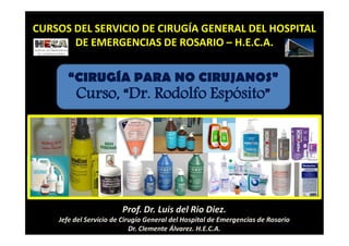 Prof. Dr. Luis del Rio Diez.
Jefe del Servicio de Cirugía General del Hospital de Emergencias de Rosario
Dr. Clemente Álvarez. H.E.C.A.
CURSOS DEL SERVICIO DE CIRUGÍA GENERAL DEL HOSPITAL
DE EMERGENCIAS DE ROSARIO – H.E.C.A.
“CIRUGÍA PARA NO CIRUJANOS”
Curso, “Dr. Rodolfo Espósito”
 