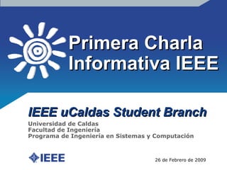 Primera Charla Informativa IEEE IEEE uCaldas Student Branch 26 de Febrero de 2009 Universidad de Caldas Facultad de Ingeniería Programa de Ingeniería en Sistemas y Computación 