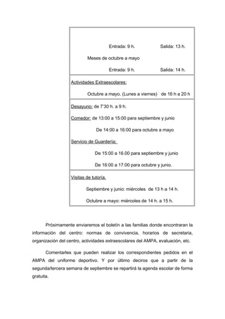 Entrada: 9 h. Salida: 13 h.
Meses de octubre a mayo
Entrada: 9 h. Salida: 14 h.
Actividades Extraescolares:
Octubre a mayo. (Lunes a viernes) de 16 h a 20 h
Desayuno: de 7’30 h. a 9 h.
Comedor: de 13:00 a 15:00 para septiembre y junio
De 14:00 a 16:00 para octubre a mayo
Servicio de Guardería:
De 15:00 a 16.00 para septiembre y junio
De 16:00 a 17:00 para octubre y junio.
Visitas de tutoría.
Septiembre y junio: miércoles de 13 h a 14 h.
Octubre a mayo: miércoles de 14 h. a 15 h.
Próximamente enviaremos el boletín a las familias donde encontraran la
información del centro: normas de convivencia, horarios de secretaria,
organización del centro, actividades extraescolares del AMPA, evaluación, etc.
Comentarles que pueden realizar los correspondientes pedidos en el
AMPA del uniforme deportivo. Y por último deciros que a partir de la
segunda/tercera semana de septiembre se repartirá la agenda escolar de forma
gratuita.
 