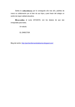 Darles la enhorabuena por lo conseguido año tras año, pedirles de
nuevo su colaboración por el bien de sus hijos y para hacer del colegio un
centro de mayor calidad educativa.
Bienvenidos al curso 2015/2016, con los deseos de que sea
inmejorable para todos.
Un saludo.
EL DIRECTOR
Blog del centro: http://percherofernandodelosrios.blogspot.com/
 