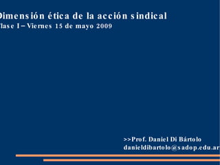 Dimensión ética de la acción sindical Clase I – Viernes 15 de mayo 2009 >>Prof. Daniel Di Bártolo [email_address] 