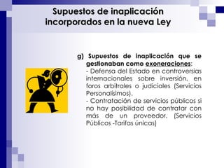 g)   Supuestos de inaplicación que se gestionaban como  exoneraciones :  - Defensa del Estado en controversias internacionales sobre inversión, en foros arbitrales o judiciales (Servicios Personalísimos).  - Contratación de servicios públicos si no hay posibilidad de contratar con más de un proveedor. (Servicios Públicos -Tarifas únicas) Supuestos de inaplicación incorporados en la nueva Ley 