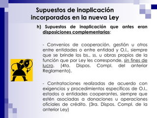 h) Supuestos de inaplicación que antes eran  disposiciones complementarias : - Convenios de cooperación, gestión u otros entre entidades o entre entidad y O.I., siempre que se brinde los bs., ss. u obras propios de la función que por Ley les corresponde,  sin fines de lucro . (4ta. Dispos. Compl. del anterior Reglamento). - Contrataciones realizadas de acuerdo con exigencias y procedimientos específicos de O.I., estados o entidades cooperantes, siempre que estén asociadas a donaciones u operaciones oficiales de crédito. (3ra. Dispos. Compl. de la anterior Ley)  Supuestos de inaplicación incorporados en la nueva Ley 