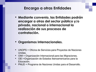 Encargo a otras Entidades Mediante convenio, las E ntidades podrán encargar a otras del sector público y/o privado, nacional o internacional la realización de sus procesos de contratación. Organismos Internacionales. UNOPS = Oficina de Servicios para Proyectos de Naciones Unidas. OIM = Organización Internacional para las Migraciones. OEI =Organización de Estados Iberoamericanos para la Educación. PNUD = Programa de Naciones Unidas para el Desarrollo. 