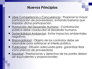 Nuevos Principios Libre Competencia y Concurrencia  : Propiciar la mayor participación de proveedores, evitando barreras que impidan dicha participación. Promoción del Desarrollo Humano  : Contratación pública debe coadyudar al desarrollo humano.  Sostenibilidad Ambiental  : Evitar impactos ambientales negativos. Razonabilidad  : Objeto de los contratos debe ser razonable para satisfacer el interés público. Publicidad  : Difusión adecuada para  garantizar libre concurrencia de proveedores Equidad  : Prestaciones y derechos de las partes deben ser equivalentes y proporcionales 