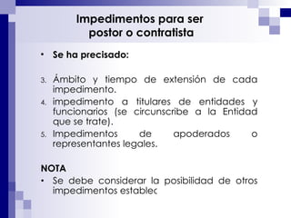 Impedimentos para ser  postor o contratista Se ha precisado: Ámbito y tiempo de extensión de cada impedimento. impedimento a titulares de entidades y funcionarios (se circunscribe a la Entidad que se trate). Impedimentos de apoderados o representantes legales.  NOTA Se debe considerar la posibilidad de otros impedimentos establecidos por Ley.  