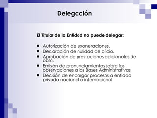 Delegación El Titular de la Entidad no puede delegar: Autorización de exoneraciones. Declaración de nulidad de oficio. Aprobación de prestaciones adicionales de obra. Emisión de pronunciamientos sobre las observaciones a las Bases Administrativas. Decisión de encargar procesos a entidad privada nacional o internacional. 