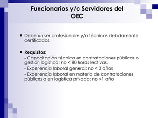 Funcionarios y/o Servidores del OEC Deberán ser profesionales y/o técnicos debidamente certificados. Requisitos:   - Capacitación técnica en contrataciones públicas o gestión logística: no < 80 horas lectivas. - Experiencia laboral general: no < 3 años - Experiencia laboral en materia de contrataciones públicas o en logística privada: no <1 año 
