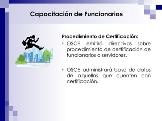 Capacitación de Funcionarios Procedimiento de Certificación: OSCE emitirá directivas sobre procedimiento de certificación de funcionarios o servidores. OSCE administrará base de datos de aquellos que cuenten con certificación. 