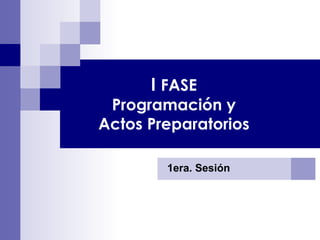 1era. Sesión I  FASE Programación y Actos Preparatorios 