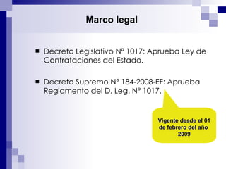 Decreto Legislativo Nº 1017: Aprueba Ley de Contrataciones del Estado. Decreto Supremo N° 184-2008-EF: Aprueba Reglamento del D. Leg. N° 1017. Marco legal   Vigente desde el 01 de febrero del año  2009 