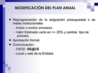 MODIFICACIÓN DEL PLAN ANUAL Reprogramación de la asignación presupuestal o de metas institucionales - Incluir o excluir procesos. - Valor Estimado varíe en +/- 25% y cambie  tipo de proceso. A probación formal . Comunicación: - OSCE:  [email_address] - Local y web de la Entidad. 