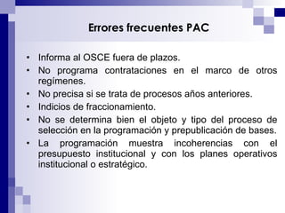 Errores frecuentes PAC  Informa al OSCE fuera de plazos. No programa contrataciones en el marco de otros regímenes. No precisa si se trata de procesos años anteriores. Indicios de fraccionamiento. No se determina bien el objeto y tipo del proceso de selección en la programación y prepublicación de bases. La programación muestra incoherencias con el presupuesto institucional y con los planes operativos institucional o estratégico. 