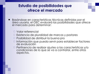 Estudio de posibilidades que  ofrece el mercado   Basándose en características técnicas definidas por el área usuaria, el OEC evaluará las posibilidades que ofrece el mercado para determinar: Valor referencial Existencia de pluralidad de marcas y postores Posibilidad de distribuir la buena pro Información que pueda servir para establecer factores de evaluación Pertinencia de realizar ajustes a las características y/o condiciones de lo que se va a contratar, entre otros aspectos. 