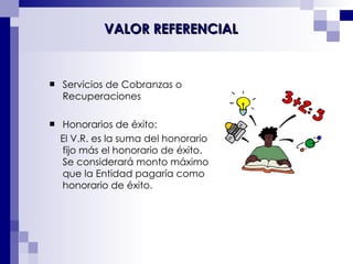 Servicios de Cobranzas o Recuperaciones Honorarios de éxito: El V.R. es la suma del honorario fijo más el honorario de éxito. Se considerará monto máximo que la Entidad pagaría como honorario de éxito. VALOR REFERENCIAL 
