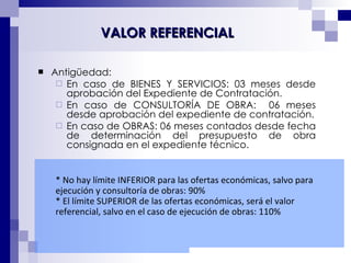 Antigüedad:  En caso de BIENES Y SERVICIOS: 03 meses desde aprobación del Expediente de Contratación. En caso de CONSULTORÍA DE OBRA:  06 meses desde aprobación del expediente de contratación. En caso de OBRAS: 06 meses contados desde fecha de determinación del presupuesto de obra consignada en el expediente técnico.  VALOR REFERENCIAL * No hay límite INFERIOR para las ofertas económicas, salvo para ejecución y consultoría de obras: 90% * El límite SUPERIOR de las ofertas económicas, será el valor referencial, salvo en el caso de ejecución de obras: 110% 