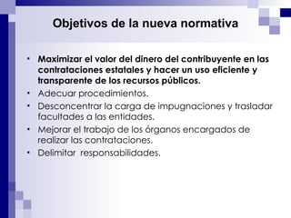 Objetivos de la nueva normativa Maximizar el valor del dinero del contribuyente en las contrataciones estatales y hacer un uso eficiente y transparente de los recursos públicos. Adecuar procedimientos. Desconcentrar la carga de impugnaciones y trasladar facultades a las entidades. Mejorar el trabajo de los órganos encargados de realizar las contrataciones. Delimitar  responsabilidades. 