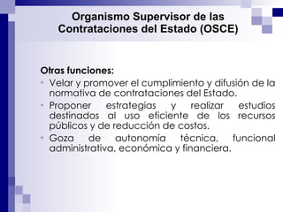 Organismo Supervisor de las Contrataciones del Estado (OSCE) Otras funciones: Velar y promover el cumplimiento y difusión de la normativa de contrataciones del Estado.  Proponer estrategias y realizar estudios destinados al uso eficiente de los recursos públicos y de reducción de costos. Goza de autonomía técnica, funcional  administrativa, económica y financiera. 