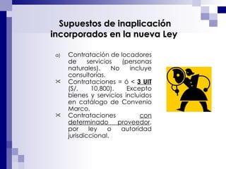 Contratación de locadores de servicios (personas naturales). No incluye consultorías.  Contrataciones = ó <  3 UIT  (S/. 10,800). Excepto bienes y servicios incluidos en catálogo de Convenio Marco.  Contrataciones  con determinado proveedor , por ley o autoridad jurisdiccional.     Supuestos de inaplicación incorporados en la nueva Ley 