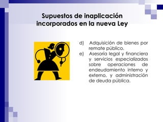 d)  Adquisición de bienes por remate público. e)  Asesoría legal y financiera y servicios especializados sobre operaciones de endeudamiento interno y externo, y administración de deuda pública. Supuestos de inaplicación incorporados en la nueva Ley 
