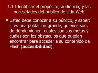 1.1 Identificar el propósito, audiencia, y las necesidades del público de sitio Web Usted debe conocer a su público, y saber: si es una población grande, quiénes son, de dónde vienen, cuáles son sus metas y cuáles son los obstáculos que puedan encontrar para acceder a su contenido de Flash ( accesibilidad ). 