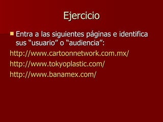 Ejercicio Entra a las siguientes páginas e identifica sus “usuario” o “audiencia”: http://www.cartoonnetwork.com.mx/ http://www.tokyoplastic.com/ http://www.banamex.com/ 