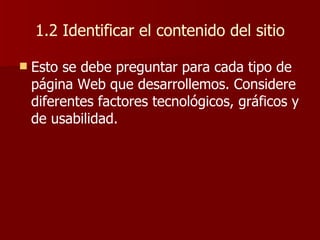1.2 Identificar el contenido del sitio Esto se debe preguntar para cada tipo de página Web que desarrollemos. Considere diferentes factores tecnológicos, gráficos y de usabilidad. 