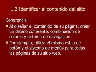 1.2 Identificar el contenido del sitio Coherencia Al diseñar el contenido de su página, crear un diseño coherente, combinación de colores y sistema de navegación.  Por ejemplo, utiliza el mismo estilo de botón y el sistema de menús para todas las páginas de su sitio web. 