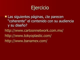 Ejercicio Las siguientes páginas, ¿te parecen “coherente” el contenido con su audiencia y su diseño? http://www.cartoonnetwork.com.mx/ http://www.tokyoplastic.com/ http://www.banamex.com/ 