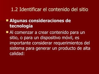 1.2 Identificar el contenido del sitio Algunas consideraciones de tecnología Al comenzar a crear contenido para un sitio, o para un dispositivo móvil, es importante considerar requerimientos del sistema para generar un producto de alta calidad: 