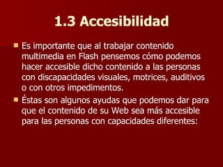 1.3 Accesibilidad Es importante que al trabajar contenido multimedia en Flash pensemos cómo podemos hacer accesible dicho contenido a las personas con discapacidades visuales, motrices, auditivos o con otros impedimentos. Éstas son algunos ayudas que podemos dar para que el contenido de su Web sea más accesible para las personas con capacidades diferentes: 