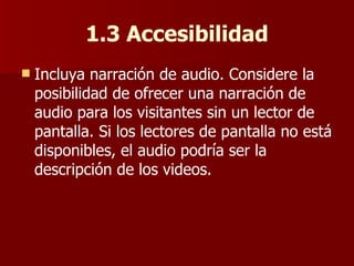 1.3 Accesibilidad Incluya narración de audio. Considere la posibilidad de ofrecer una narración de audio para los visitantes sin un lector de pantalla. Si los lectores de pantalla no está disponibles, el audio podría ser la descripción de los videos. 