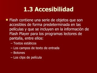 1.3 Accesibilidad Flash contiene una serie de objetos que son accesibles de forma predeterminada en las películas y que se incluyen en la información de Flash Player para los programas lectores de pantalla, entre ellos: –  Textos estáticos –  Los campos de texto de entrada –  Botones –  Los clips de película 