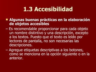 1.3 Accesibilidad Algunas buenas prácticas en la elaboración de objetos accesibles –  Es recomendable proporcionar para cada objeto un nombre distintivo y una descripción, excepto a los textos. Puesto que el texto es leído por lectores de pantalla, no son necesarias las descripciones. –  Agregue etiquetas descriptivas a los botones, como se menciona en la opción siguiente o en la anterior. 