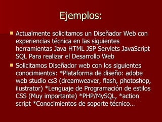 Ejemplos: Actualmente solicitamos un Diseñador Web con experiencias técnica en las siguientes herramientas Java HTML JSP Servlets JavaScript SQL Para realizar el Desarrollo Web  Solicitamos Diseñador web con los siguientes conocimientos: *Plataforma de diseño: adobe web studio cs3 (dreamweaver, flash, photoshop, ilustrator) *Lenguaje de Programación de estilos CSS (Muy importante) *PHP/MySQL, *action script *Conocimientos de soporte técnico…  