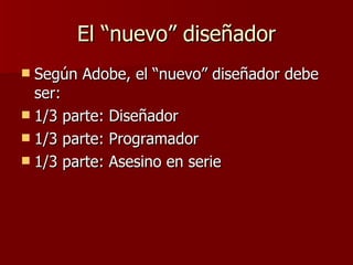 El “nuevo” diseñador Según Adobe, el “nuevo” diseñador debe ser: 1/3 parte: Diseñador 1/3 parte: Programador 1/3 parte: Asesino en serie 